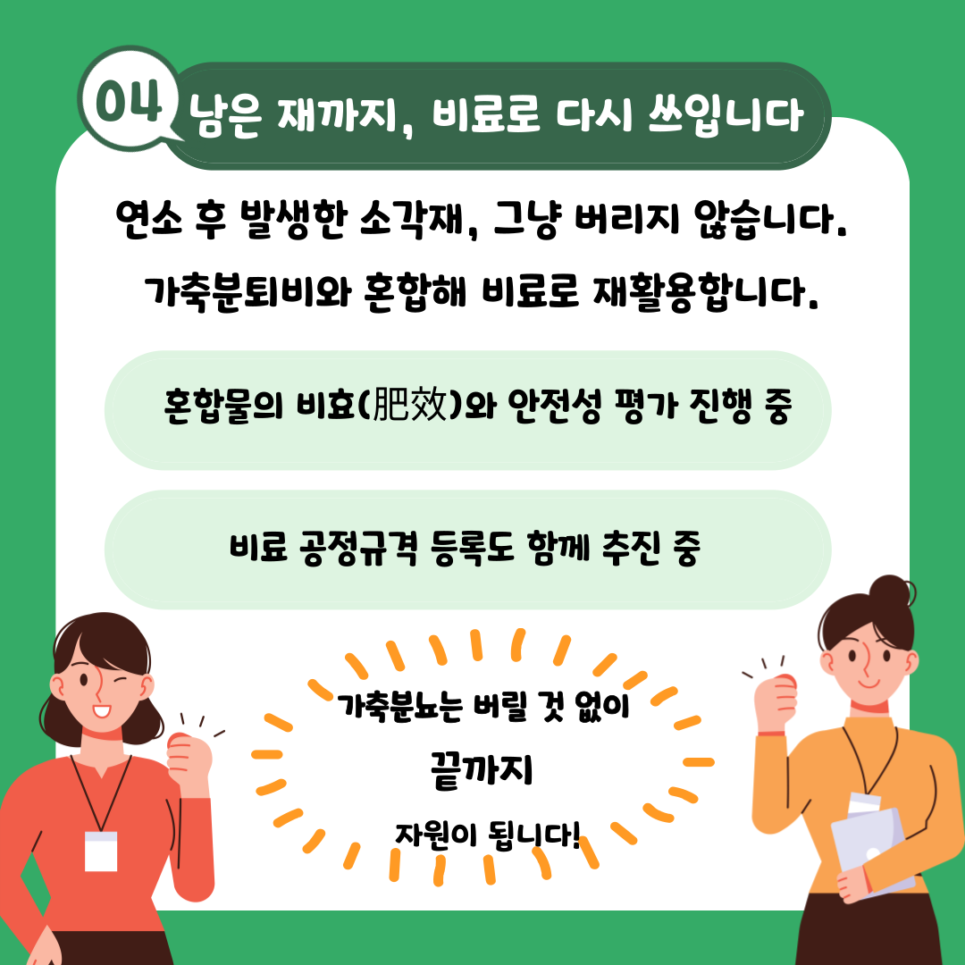 04 남은 재까지, 비료로 다시 쓰입니다 연소 후 발생한 소각재, 그냥 버리지 않습니다. 가축분퇴비와 혼합해 비료로 재활용합니다. 혼합물의 비효(肥效)와 안전성 평가 진행 중 비료 공정규격 등록도 함께 추진 중 가축분뇨는 버릴 것 없이 끝까지 자원이 됩니다!