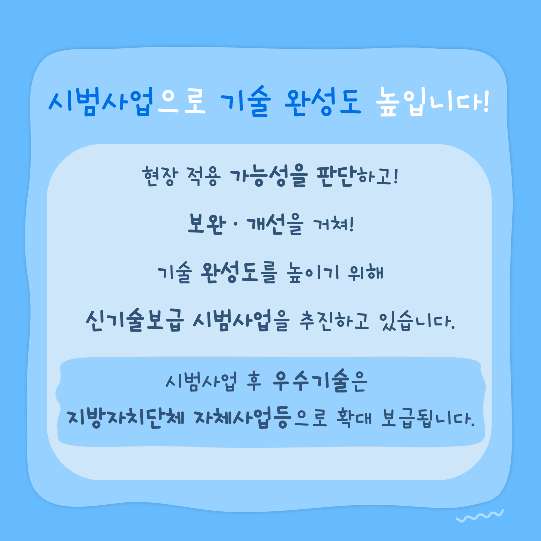시범사업으로 기술 완성도를 높입니다! 현장 적용 가능성을 판단하고! 보완·개선을 거쳐! 기술 완성도를 높이기 위해 신기술보급 시범사업을 추진하고 있습니다. 시범사업 후 우수기술은 지방자치단체 자체사업등으로 확대 보급됩니다.