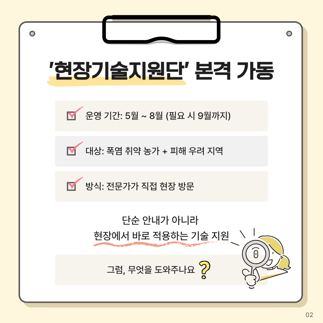 현장기술지원단 본격 가동 운영기간: 5월 ~ 8월(필요시 9월까지) 대상: 폭염 취약 농가 + 피해 우려 지역 방식: 전문가가 직접 현장 방문 단순 안내가 아니라 현장에서 바로 적용하는 기술 지원 그럼, 무엇을 도와주나요?
