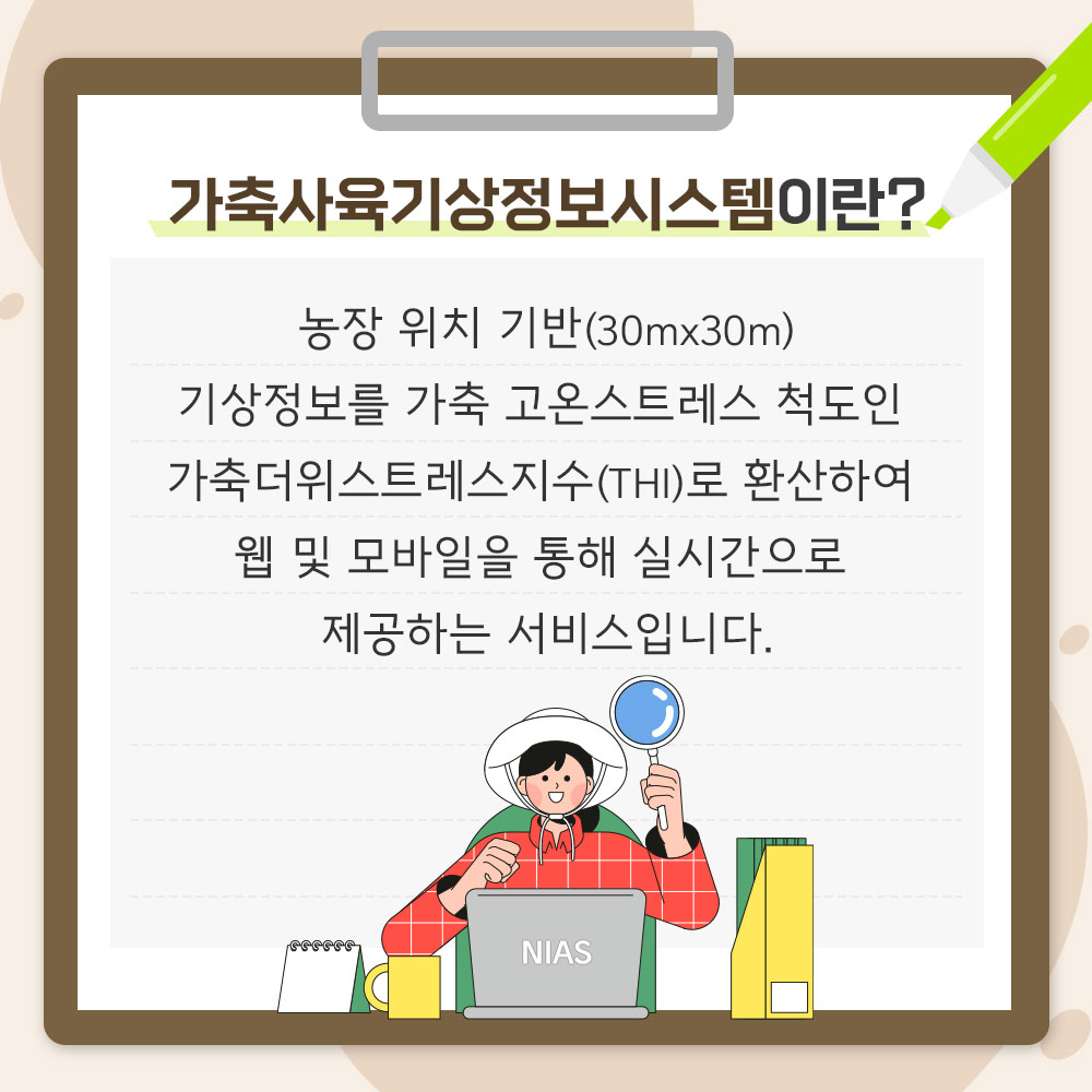 가축사육기상정보시스템이란? 농장 위치 기반(30m*30m) 기상정보를 가축 고온스트레스 척도인 가축더위스트레스지수(THI)로 환산하여 웹 및 모바일을 통해 실시간으로 제공하는 서비스입니다.