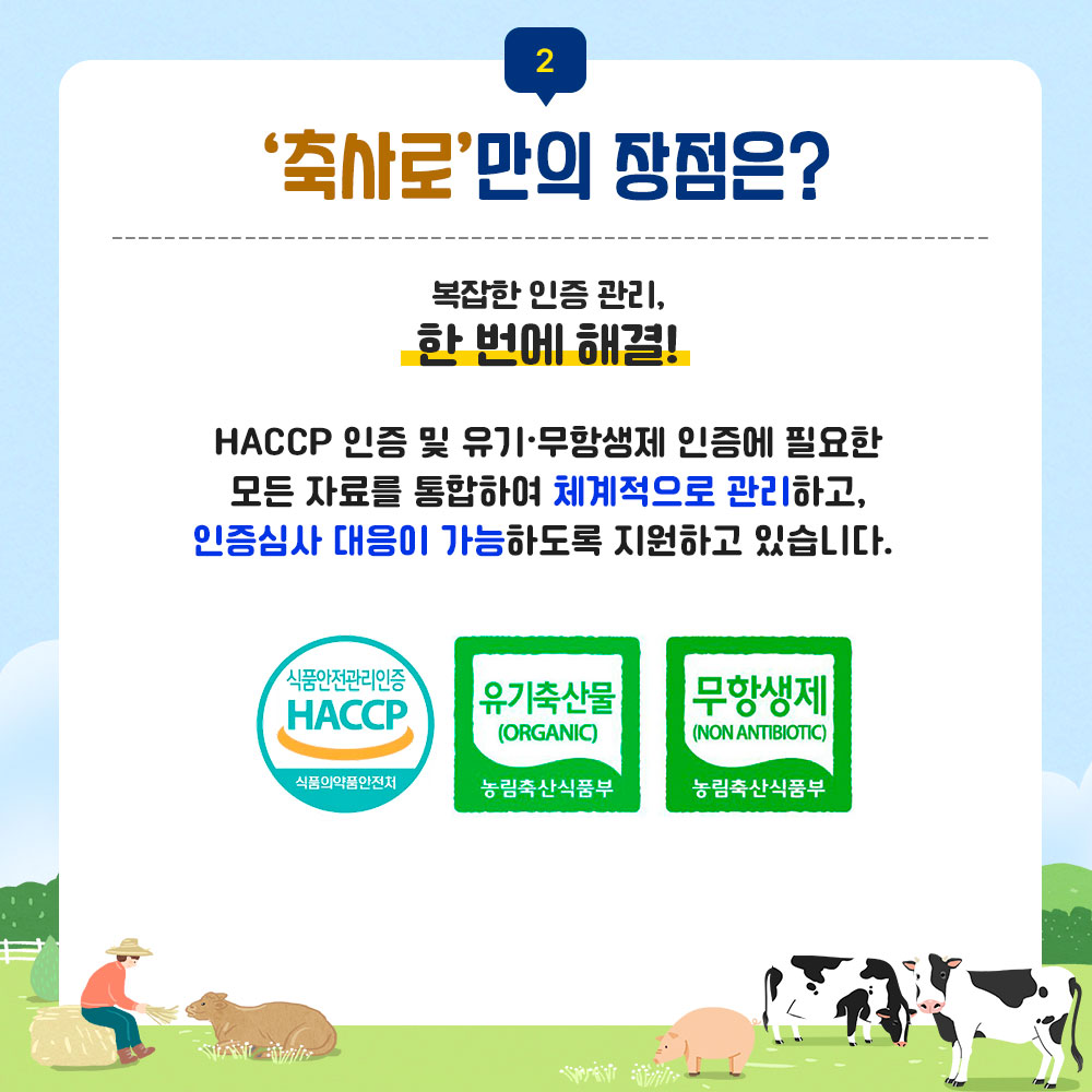 2. 축사로만의 장점은? 복잡한 인증관리, 한 번에 해결! HACCP 인증 및 유기무항생제 인증에 필요한 모든 자료를 통합하여 체계적으로 관리하고, 인증심사 대응이 가능하도록 지원하고 있습니다. 식품안전관리인증 HACCP 식품의약품안전처 마크 이미지, 유기축산물(ORGANIC) 농림축산식품부 마크 이미지, 무항생제(NON ANTIBIOTIC) 농림축산식품부