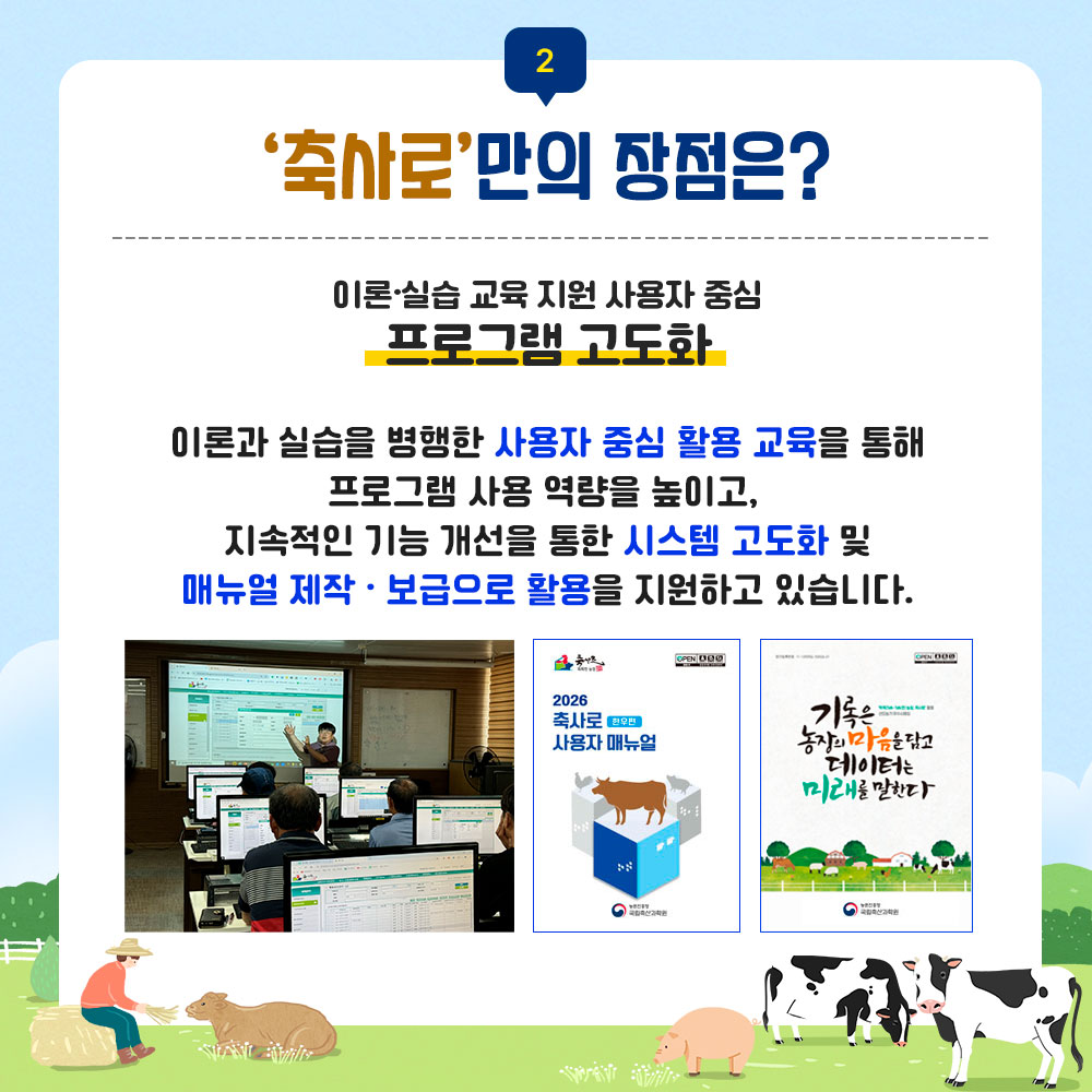 2. 축사로만의 장점은? 이론실습 교육 지원 사용자 중심 프로그램 고도화 이론과 실습을 병행한 사용자 중심 활용 교육을 통해 프로그램 사용 역량을 높이고, 지속적인 기능 개선을 통한 시스템 고도화 및 매뉴얼 제작 보급으로 활용을 지원하고있습니다. 축사로 사용자 교육 이미지 및 간행물 표지 이미지(2026 축사로 사용자 매뉴얼, 기록은 농장의 마음을 담고 데이터는 미래를 말한다)