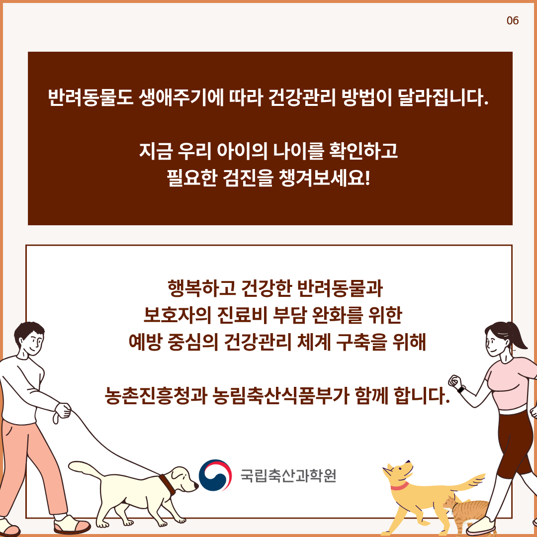 반려동물도 생애주기에 따라 건강관리 방법이 달라집니다. 지금 우리 아이의 나이를 확인하고 필요한 검진을 챙겨보세요! 행복하고 건강한 반려동물과 보호자의 진료비 부담 완화를 위한 예방 중심의 건강관리 체계 구축을 위해 농촌진흥청과 농림축산식품부가 함께 합니다.