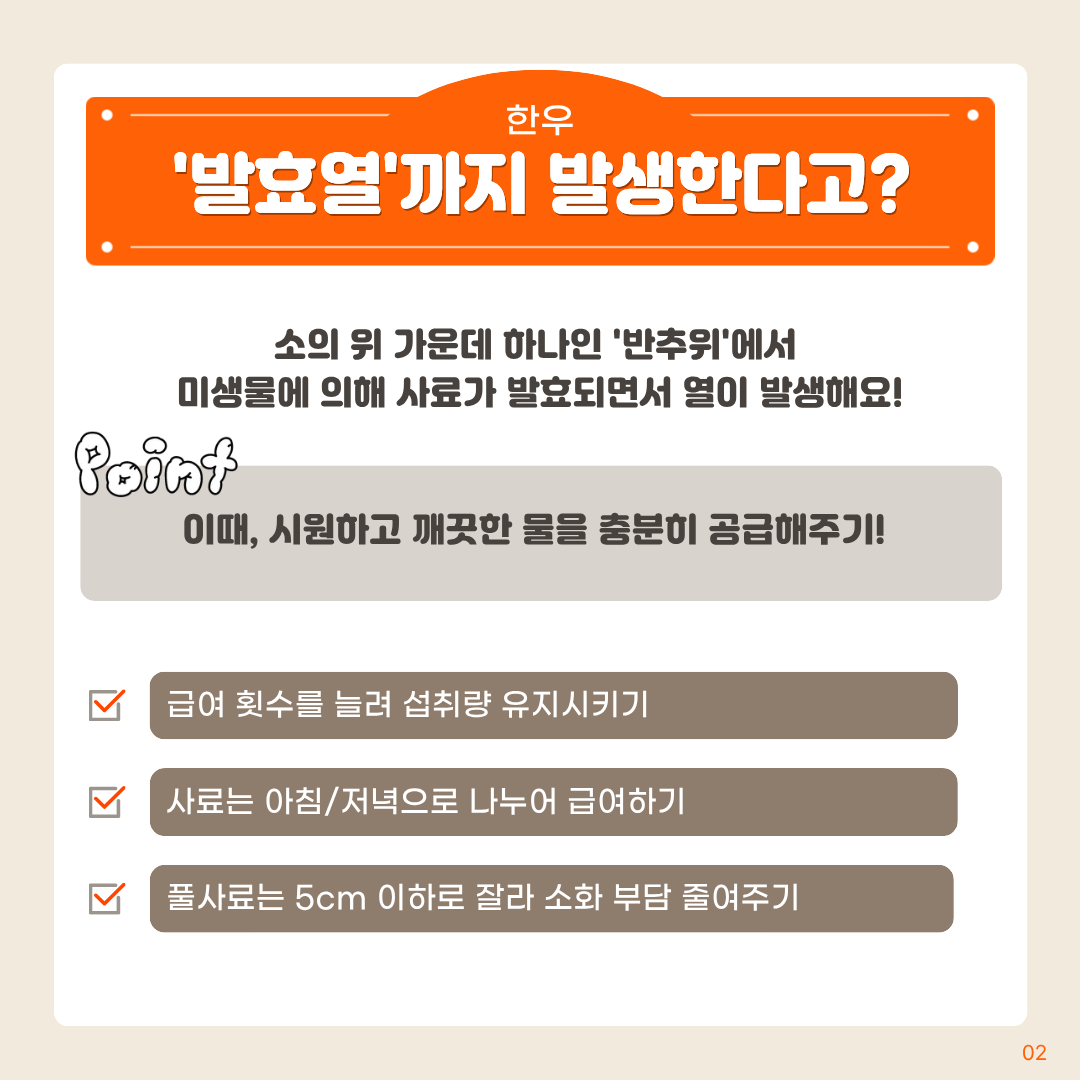 한우 '발효열'까지발생한다고? 소의 위 가운데 하나인 '반추위'에서 미생물에 의해 사료가 발효되면서 열이 발생해요! point 시원하고 깨끗한 물을 충분히 공급해주기! 급여 횟수를 늘려 섭취량 유지시키기 사료는 아침/저녁으로 나누어 급여하기 풀사료는 5cm 이하로 잘라 소화 부담 줄여주기