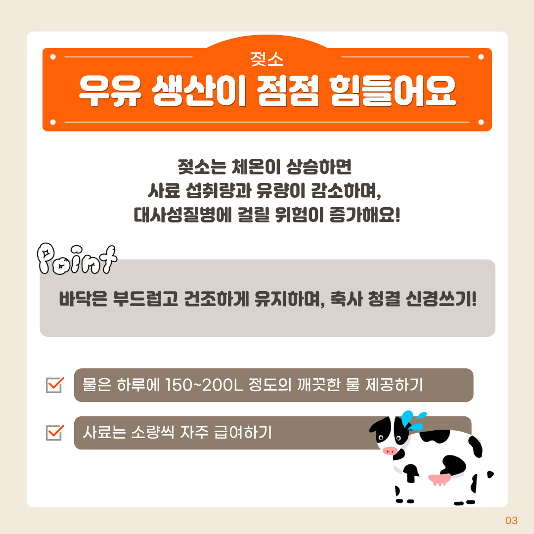 젖소 우유생산이점점힘들어요 젖소는 체온이 상승하면 사료 섭취량과 유량이 감소하며, 대사성질병에 걸릴 위험이 증가해요! point 바닥은 부드럽고 건조하게 유지하며, 축사 청결 신경쓰기! 물은 하루에 150~200L 정도의 깨끗한 물 제공하기 사료는 소량씩 자주 급여하기