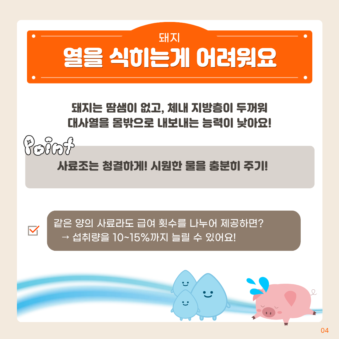 돼지 열을식히는게 어려워요 돼지는 땀샘이 없고, 체내 지방층이 두꺼워 대사열을 몸밖으로 내보내는 능력이 낮아요! point 사료조는 청결하게! 시원한 물을 충분히 주기! 같은 양의 사료라도 급여 횟수를 나누어 제공하면? ) 섭취량을 10~15%까지 늘릴 수 있어요!