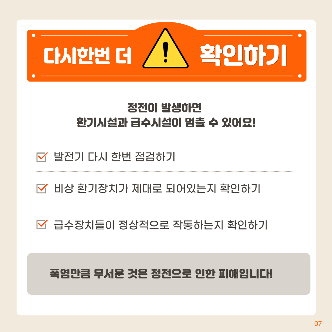 다시한번 더 확인하기 정전이 발생하면 환기시설과 급수시설이 멈출 수 있어요! 발전기 다시 한번 점검하기 비상 환기장치가 제대로 되어있는지 확인하기 급수장치들이 정상적으로 작동하는지 확인하기 폭염만큼 무서운 것은 정전으로 인한 피해입니다!