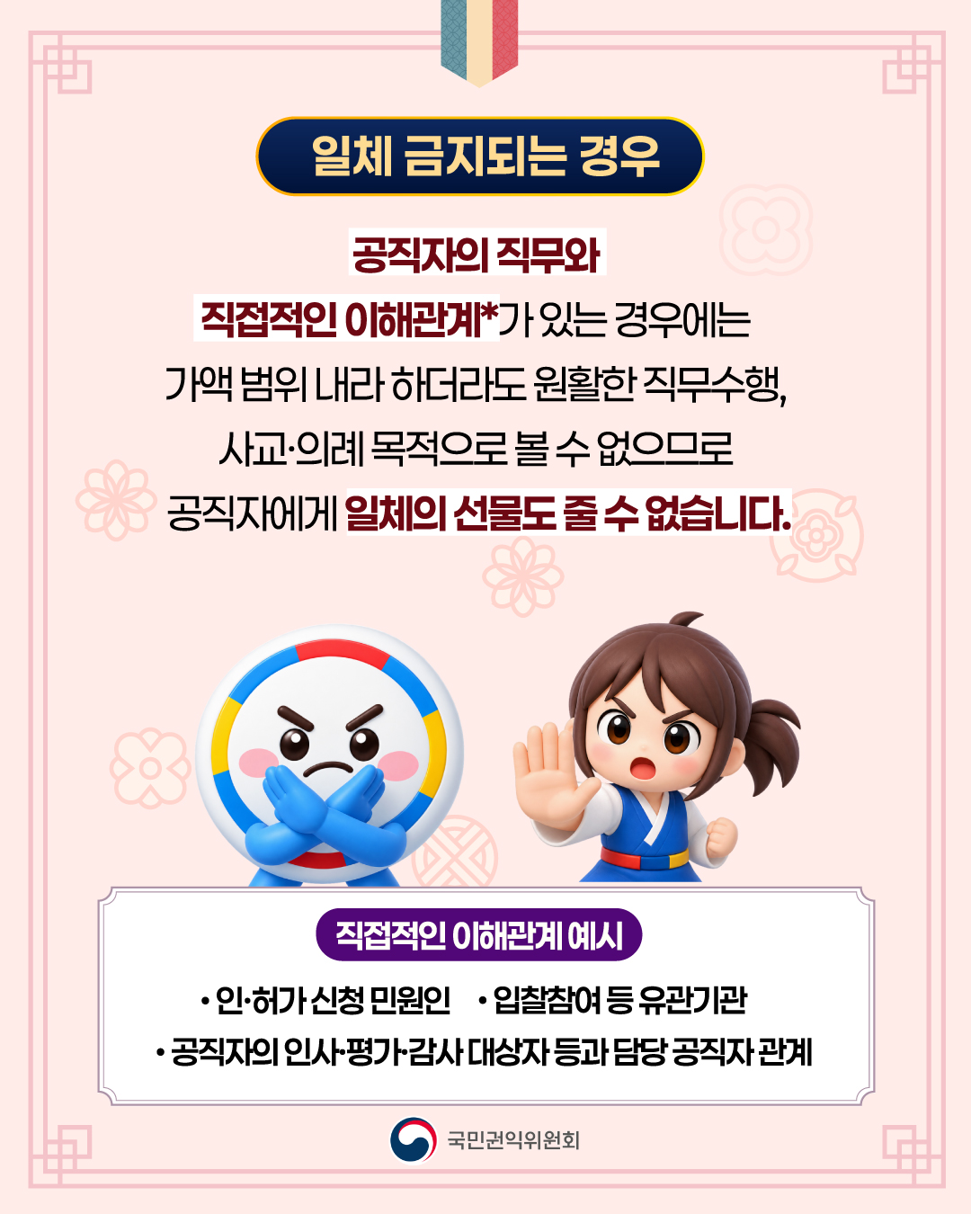 일제 금지되는 경우
공직자의 직무와 직접적인 이해관계가 있는 경우에는 가액 범위 내라 하더라도 원활한 직무수행, 사교.의례 목적으로 볼 수 없으므로 공직자에게 일체의 선물도 줄 수 없습니다.
직접적인 이해관계 예시
인허가 신청 민원인, 입찰참여 유관기관, 공직자의 인사.평가.감사 대상자 등과 담당 공무직 관계