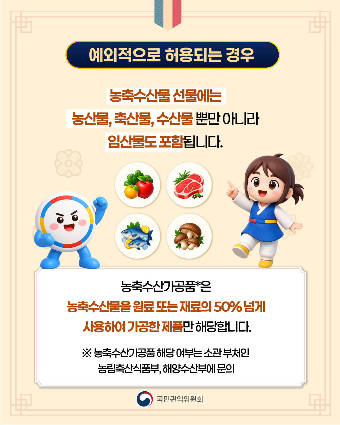 예외적으로 허용되는 경우
농축수산물 선물에는 농산물, 축산물, 수산물 뿐만 아니라 임산물도 포함됩니다.
농축수산가공품은 농축사산물을 원료 또는 재료의 50% 넘게 사용하여 가공한 제품만 해당합니다.
농축수산가공품 해당 여부는 소관 부처인 농림축산식품부, 해양수산부에 문의
