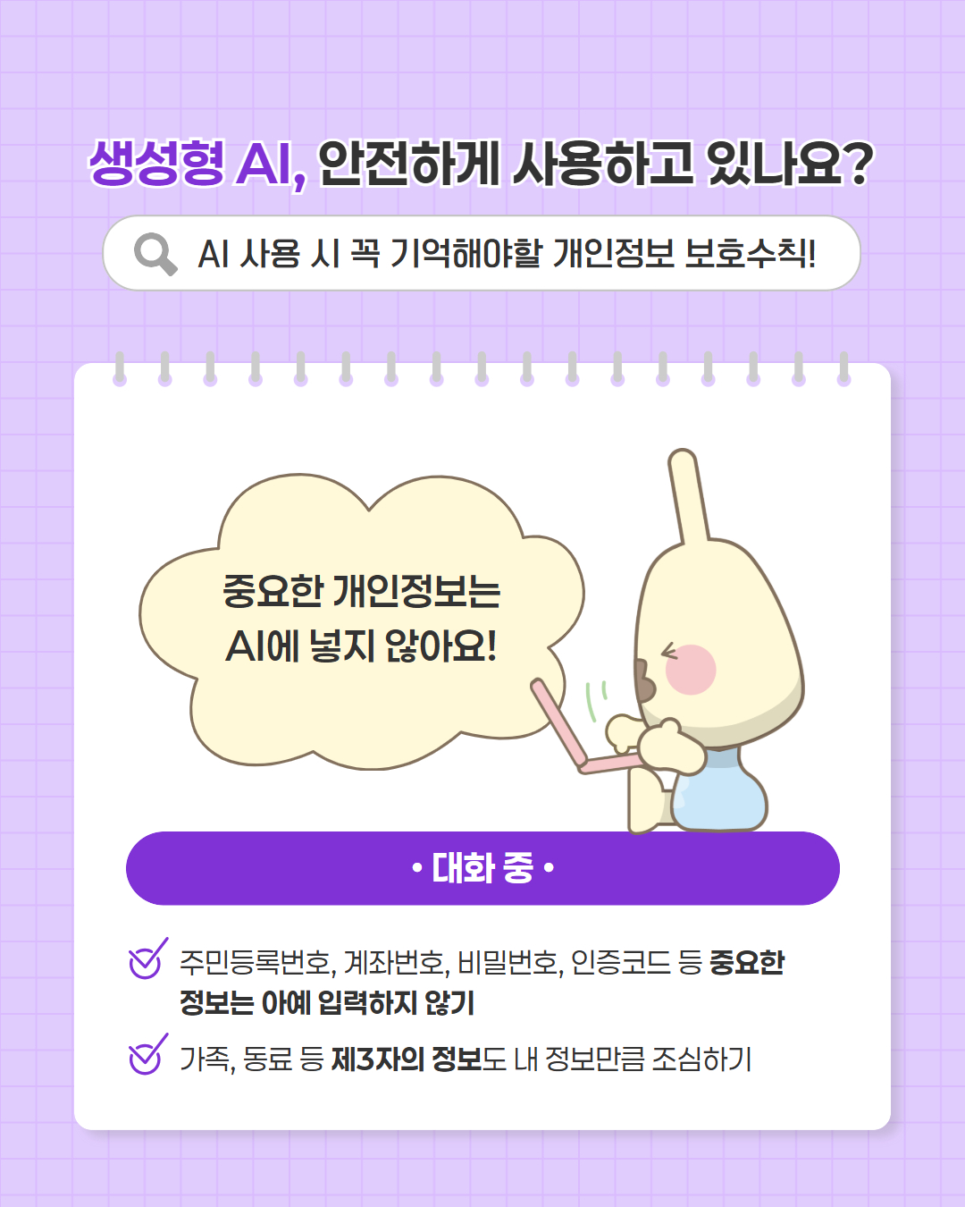 생성형 AI, 안전하게 사용하고 있나요?
AI 사용 시 꼭 기억해야할 개인정보 보호수칙
중요한 개인정보는 AI에 넣지 않아요
대화 중
주민등록번호, 계좌번호, 비밀번호, 인증코드 등 중요한 정보는 아예 입력하지 않기
가족, 동료 등 제3자의 정보도 내 정보만큼 조심하기
