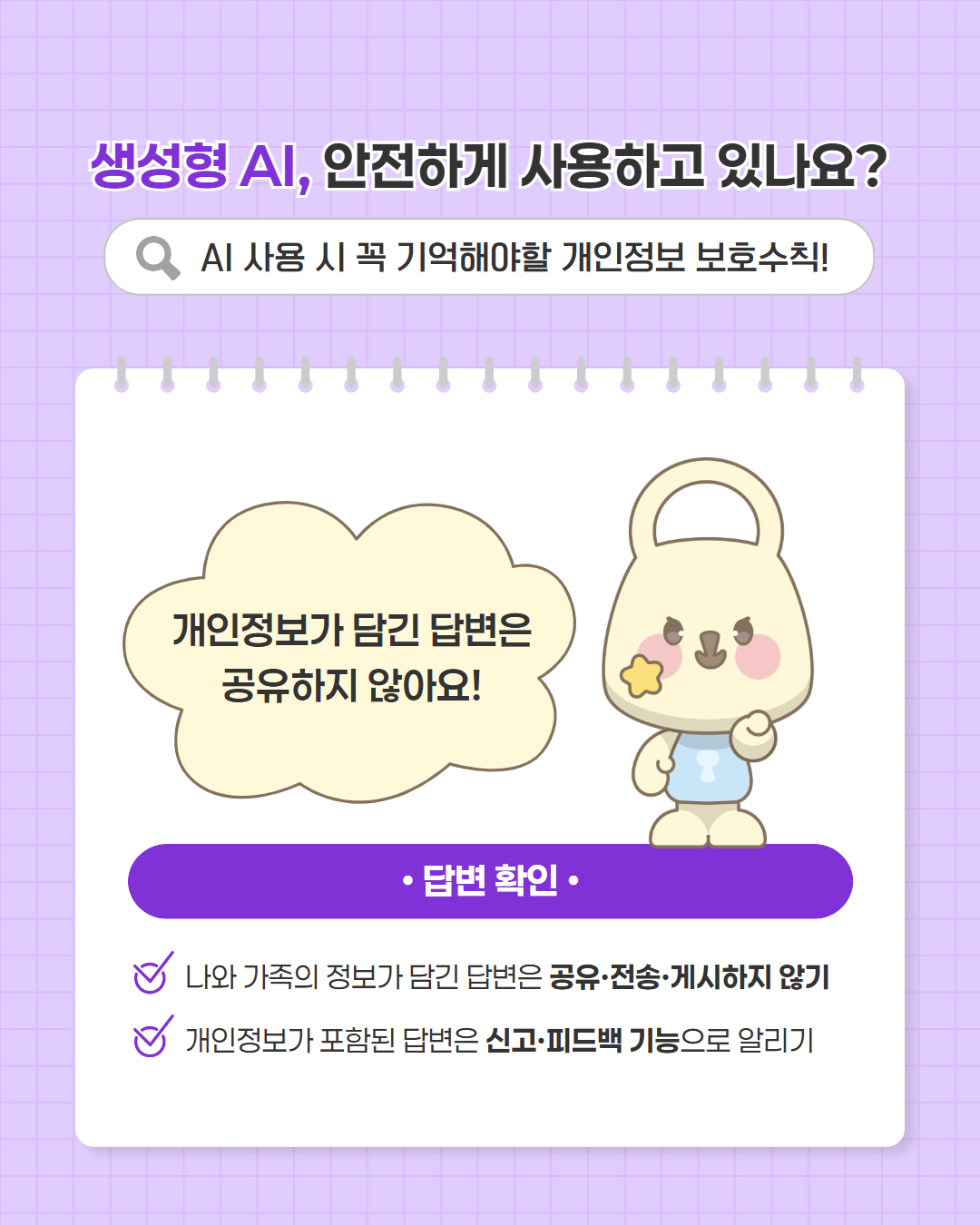 생성형 AI, 안전하게 사용하고 있나요?
AI 사용 시 꼭 기억해야할 개인정보 보호수칙
개인정보가 담긴 답변은 공유하지 않아요
답변확인
나와 가족의 정보가 담긴 답변은 공유,전송,게시하지 않기
개인정보가 포함된 답변은 신고,피드백 기능으로 알리기