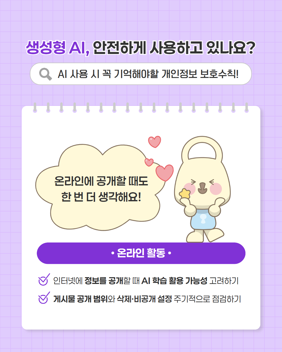 생성형 AI, 안전하게 사용하고 있나요?
AI 사용 시 꼭 기억해야할 개인정보 보호수칙
온라인에 공개할 때도 한 번 더 생각해요
온라인 활동
인터넷에 정보를 공개할 때 AI 학습 활용 기능성 고려하기
게시물 공개 범위와 삭제.비공개 설정 주기적으로 점검하기